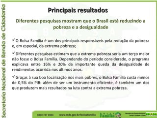 Principais resultadosPrincipais resultados
Diferentes pesquisas mostram que o Brasil está reduzindo a
pobreza e a desigualdade
O Bolsa Família é um dos principais responsáveis pela redução da pobreza
e, em especial, da extrema pobreza;
Diferentes pesquisas estimam que a extrema pobreza seria um terço maior
não fosse o Bolsa Família. Dependendo do período considerado, o programa
explicava entre 16% e 20% da importante queda da desigualdade de
rendimentos ocorrida nos últimos anos.
Graças à sua boa focalização nos mais pobres, o Bolsa Família custa menos
de 0,5% do PIB: além de ser um instrumento eficiente, é também um dos
que produzem mais resultados na luta contra a extrema pobreza.
 