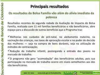 Principais resultadosPrincipais resultados
Os resultados do Bolsa Família vão além do alívio imediato da
pobreza
Resultados recentes da segunda rodada da Avaliação de Impacto do Bolsa
Família, realizada com 11 mil famílias beneficiárias e não beneficiárias, abre
espaço para a discussão de outros benefícios que o Programa traz:
Melhorias nos cuidados de pré-natal, no aleitamento materno, na
vacinação das crianças, nas taxas de aprovação escolar e no poder de decisão
das mulheres — seja na compra de bens duráveis, seja na utilização de
métodos de contracepção;
Redução do trabalho infantil, postergando a entrada dos jovens no
mercado de trabalho.
O programa não gera "acomodação" dos beneficiários adultos, pois sua
participação no mercado de trabalho ocorre em níveis semelhantes aos dos
não beneficiários.
 