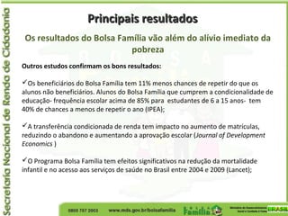 Principais resultadosPrincipais resultados
Os resultados do Bolsa Família vão além do alívio imediato da
pobreza
Outros estudos confirmam os bons resultados:
Os beneficiários do Bolsa Família tem 11% menos chances de repetir do que os
alunos não beneficiários. Alunos do Bolsa Família que cumprem a condicionalidade de
educação- frequência escolar acima de 85% para estudantes de 6 a 15 anos- tem
40% de chances a menos de repetir o ano (IPEA);
A transferência condicionada de renda tem impacto no aumento de matrículas,
reduzindo o abandono e aumentando a aprovação escolar (Journal of Development
Economics )
O Programa Bolsa Família tem efeitos significativos na redução da mortalidade
infantil e no acesso aos serviços de saúde no Brasil entre 2004 e 2009 (Lancet);
 