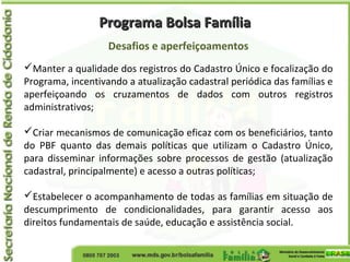 Programa Bolsa FamíliaPrograma Bolsa Família
Desafios e aperfeiçoamentos
Manter a qualidade dos registros do Cadastro Único e focalização do
Programa, incentivando a atualização cadastral periódica das famílias e
aperfeiçoando os cruzamentos de dados com outros registros
administrativos;
Criar mecanismos de comunicação eficaz com os beneficiários, tanto
do PBF quanto das demais políticas que utilizam o Cadastro Único,
para disseminar informações sobre processos de gestão (atualização
cadastral, principalmente) e acesso a outras políticas;
Estabelecer o acompanhamento de todas as famílias em situação de
descumprimento de condicionalidades, para garantir acesso aos
direitos fundamentais de saúde, educação e assistência social.
 