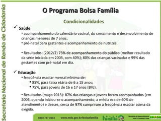 O Programa Bolsa FamíliaO Programa Bolsa Família
Condicionalidades
 Saúde
• acompanhamento do calendário vacinal, do crescimento e desenvolvimento de
crianças menores de 7 anos;
• pré-natal para gestantes e acompanhamento de nutrizes.
• Resultados: (2012/2) 73% de acompanhamento do público73% de acompanhamento do público (melhor resultado
da série iniciada em 2005, com 40%); 80% das crianças vacinadas e 99% das
gestantes com pré-natal em dia.
 Educação
• freqüência escolar mensal mínima de:
 85%, para faixa etária de 6 a 15 anos;
 75%, para jovens de 16 e 17 anos (BVJ).
• Resultados (maço 2013): 87% das crianças e jovens foram acompanhados87% das crianças e jovens foram acompanhados (em
2006, quando iniciou-se o acompanhamento, a média era de 60% de
atendimento) e desses, cerca de 97% cumpriram a freqüência escolar acima97% cumpriram a freqüência escolar acima da
exigida.
 