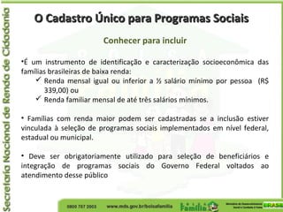 O Cadastro Único para Programas SociaisO Cadastro Único para Programas Sociais
Conhecer para incluir
•É um instrumento de identificação e caracterização socioeconômica das
famílias brasileiras de baixa renda:
 Renda mensal igual ou inferior a ½ salário mínimo por pessoa (R$
339,00) ou
 Renda familiar mensal de até três salários mínimos.
• Famílias com renda maior podem ser cadastradas se a inclusão estiver
vinculada à seleção de programas sociais implementados em nível federal,
estadual ou municipal.
• Deve ser obrigatoriamente utilizado para seleção de beneficiários e
integração de programas sociais do Governo Federal voltados ao
atendimento desse público
 