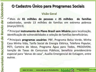 O Cadastro Único para Programas SociaisO Cadastro Único para Programas Sociais
Visão Geral
Mais de 81 milhões de pessoas81 milhões de pessoas ee 25 milhões de famílias25 milhões de famílias
cadastradas, sendo 13 milhões de famílias em extrema pobreza
(março/2013).
Principal instrumento do Plano Brasil sem Misériainstrumento do Plano Brasil sem Miséria para localização,
identificação de vulnerabilidades e seleção de famílias beneficiárias;
Principais programas usuáriosprogramas usuários: PBF, Programa Bolsa Verde, Minha
Casa Minha Vida, Tarifa Social de Energia Elétrica, Telefone Popular,
PETI, Carteira do Idoso, Programa Água para Todos, PROJOVEM,
Isenção de Taxas de Concursos Públicos, benefício previdenciário
especial para “donas de casa”, Auxílio Emergencial de Estiagem, entre
outros .
 