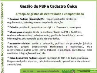 Gestão do PBF e Cadastro ÚnicoGestão do PBF e Cadastro Único
Arranjo de gestão descentralizada e compartilhada
Governo Federal (Senarc/MDSGoverno Federal (Senarc/MDS): responsável pelas diretrizes,
regulamentos, estratégias mais amplas de atuação.
Estados:Estados: prestação de apoio estratégico e técnico aos municípios.
Municípios:Municípios: atuação direta na implementação do PBF e CadÚnico,
realizando busca ativa, cadastramento, gestão de benefícios e outras
informações, zelando pela qualidade dos dados.
IntersetorialidadeIntersetorialidade: saúde e educação, políticas de promoção (direitos
humanos, grupos populacionais tradicionais e específicos), mais
recentemente outras áreas como trabalho e emprego, previdência, meio
ambiente, integração nacional, etc.
Caixa Econômica FederalCaixa Econômica Federal: agente operador do PBF e do Cadastro Único.
Responsável pelos sistemas, pelo treinamento de operadores e atendimento
a municípios.
 
