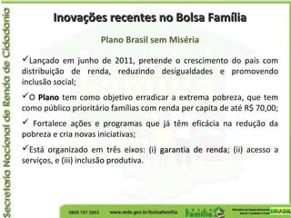 Inovações recentes no Bolsa FamíliaInovações recentes no Bolsa Família
Plano Brasil sem Miséria
Lançado em junho de 2011, pretende o crescimento do país com
distribuição de renda, reduzindo desigualdades e promovendo
inclusão social;
O PlanoPlano tem como objetivo erradicar a extrema pobreza, que tem
como público prioritário famílias com renda per capita de até R$ 70,00;
 Fortalece ações e programas que já têm eficácia na redução da
pobreza e cria novas iniciativas;
Está organizado em três eixos: (i) garantia de rendagarantia de renda; (ii) acesso a
serviços, e (iii) inclusão produtiva.
 