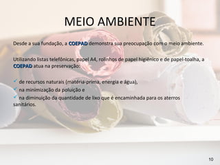 MEIO AMBIENTE
Desde a sua fundação, a COEPAD demonstra sua preocupação com o meio ambiente.

Utilizando listas telefônicas, papel A4, rolinhos de papel higiênico e de papel-toalha, a
COEPAD atua na preservação:

 de recursos naturais (matéria-prima, energia e água),
 na minimização da poluição e
 na diminuição da quantidade de lixo que é encaminhada para os aterros
sanitários.




                                                                                            10
 