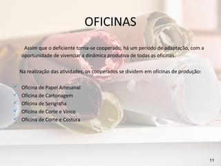 OFICINAS
     Assim que o deficiente torna-se cooperado, há um período de adaptação, com a
    oportunidade de vivenciar a dinâmica produtiva de todas as oficinas.

    Na realização das atividades, os cooperados se dividem em oficinas de produção:

   Oficina de Papel Artesanal
   Oficina de Cartonagem
   Oficina de Serigrafia
   Oficina de Corte e Vinco
   Oficina de Corte e Costura




                                                                                      11
 