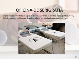 OFICINA DE SERIGRAFIA
Especializada em estampar capas de blocos , cadernos, camisetas, pastas para reuniões,
brindes, sacolas ecológicas e demais produtos personalizados para as empresas.




                                                                                         14
 
