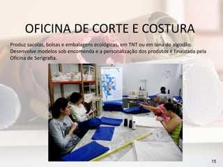 OFICINA DE CORTE E COSTURA
Produz sacolas, bolsas e embalagens ecológicas, em TNT ou em lona de algodão.
Desenvolve modelos sob encomenda e a personalização dos produtos é finalizada pela
Oficina de Serigrafia.




                                                                                     15
 
