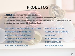 PRODUTOS
A COEPAD possui um portfólio de produtos.
Eles são comercializados na própria sede, em feiras e em exposições.
A captação de novos clientes é realizada por meio da atuação de um vendedor externo.
É mantido um programa de fidelização de clientes.

SACOLAS ECOLÓGICAS DE TNT / LONA                   CARTÕES DE NATAL
SERIGRAFIA EM CAMISETAS                            AGENDAS TELEFÔNICAS
CARTÕES DE ANIVERSÁRIO                             CADERNOS
PASTAS DE REUNIÃO / EVENTOS                        PORTA-RASCUNHO
AGENDAS ANUAIS                                     PORTA-RETRATO
BLOCOS DE ANOTAÇÕES                                RISQUE-RABISQUE



                                                                                       17
 