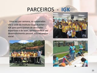 PARCEIROS - IGK
 Uma vez por semana, os cooperados
vão à sede do Instituto Guga Kuerten –
IGK para participarem de atividades
esportivas e de lazer, aprimorando o seu
desenvolvimento pessoal, educacional e
social.




                                           23
 