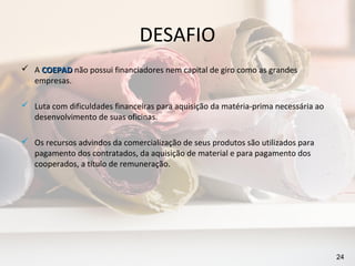 DESAFIO
 A COEPAD não possui financiadores nem capital de giro como as grandes
  empresas.

 Luta com dificuldades financeiras para aquisição da matéria-prima necessária ao
  desenvolvimento de suas oficinas.

 Os recursos advindos da comercialização de seus produtos são utilizados para
  pagamento dos contratados, da aquisição de material e para pagamento dos
  cooperados, a título de remuneração.




                                                                                    24
 