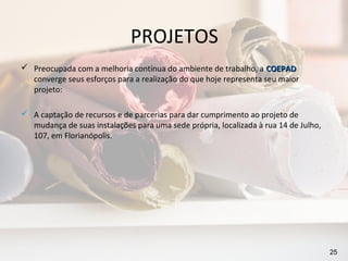 PROJETOS
 Preocupada com a melhoria contínua do ambiente de trabalho, a COEPAD
  converge seus esforços para a realização do que hoje representa seu maior
  projeto:

 A captação de recursos e de parcerias para dar cumprimento ao projeto de
  mudança de suas instalações para uma sede própria, localizada à rua 14 de Julho,
  107, em Florianópolis.




                                                                                     25
 
