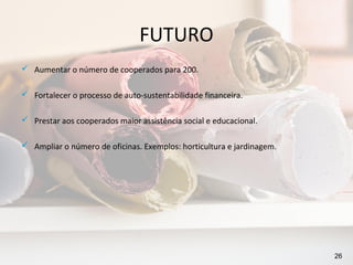 FUTURO
 Aumentar o número de cooperados para 200.

 Fortalecer o processo de auto-sustentabilidade financeira.

 Prestar aos cooperados maior assistência social e educacional.

 Ampliar o número de oficinas. Exemplos: horticultura e jardinagem.




                                                                       26
 