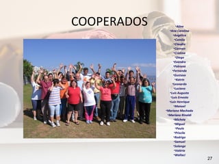COOPERADOS            •Aline
               •Ana Carolina
                   •Angélica
                    •Camila
                    •Claudia
                    •Carmen
                    •Cristina
                     •Diego
                   •Evandro
                   •Fabiana
                  •Fernanda
                   •Gustavo
                     •Katrin
                  •Leonardo
                    •Luciano
                •Luis Augusto
                •Luis Ernesto
               •Luiz Henrique
                    •Manoel
             •Mariana Machado
              •Mariana Rinaldi
                   •Michele
                    •Miguel
                     •Paulo
                    •Priscila
                   •Rodrigo
                    •Samuel
                   •Solange
                    •Valéria
                    •Wallaci
                                 27
 