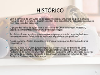 HISTÓRICO
 Com o término de um Curso de Educação Especial, um grupo de pais e amigos
  reuniu-se com o intuito de buscar soluções para proporcionar ocupação aos jovens
  com necessidades especiais.
 O grupo deu início às ações com a instalação da Oficina de Papel Artesanal,
  seguida da implantação da Oficina de Encadernação.
 As oficinas foram ampliando suas ações e alguns cursos de capacitação foram
  ministrados com a finalidade de melhorar a qualidade dos produtos.
 Novas máquinas foram adquiridas e o grupo evoluiu para a formação de uma
  cooperativa.
 Buscou auxílio na OCESC (Organização das Cooperativas do Estado de Santa
  Catarina) que orientou a formação da Cooperativa Especial de Pais, Amigos e
  Portadores de Deficiência Mental – COEPAD, cujo nome sofreu alteração posterior
  por força da legislação, passando a denominar-se Cooperativa Social de Pais,
  Amigos e Portadores de Deficiência.




                                                                                     3
 