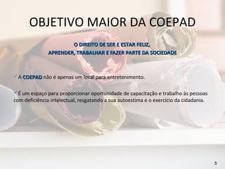 OBJETIVO MAIOR DA COEPAD
                       O DIREITO DE SER E ESTAR FELIZ,
               APRENDER, TRABALHAR E FAZER PARTE DA SOCIEDADE



A COEPAD não é apenas um local para entretenimento.

É um espaço para proporcionar oportunidade de capacitação e trabalho às pessoas
com deficiência intelectual, resgatando a sua autoestima e o exercício da cidadania.




                                                                                       5
 