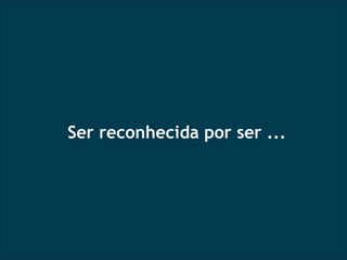 Ser reconhecida por ser ... 