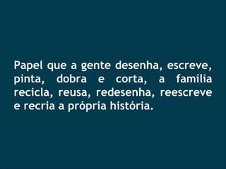 Papel que a gente desenha, escreve, pinta, dobra e corta, a família recicla, reusa, redesenha, reescreve e recria a própria história. 