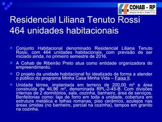  Conjunto Habitacional denominado Residencial Liliana Tenuto
Rossi, com 464 unidades habitacionais, com previsão de ser
iniciado ainda, no primeiro semestre de 2016.
 A Cohab de Ribeirão Preto atua como entidade organizadora do
empreendimento.
 O projeto da unidade habitacional foi idealizado de forma a atender
o público do programa Minha Casa Minha Vida – Faixa II.
 Unidade térrea, implantada em terreno de 200,00 m² e área
construída de 46,96 m², denominada RPL-2-45-B. Com divisões
internas de 2 dormitórios, sala, cozinha, banheiro, área de serviços.
Benfeitorias como: laje de forro em toda a unidade, cobertura em
estrutura metálica e telhas romanas, piso cerâmico, azulejos nas
áreas úmidas (no banheiro, parcial na cozinha), tampos em granito
na cozinha.
Residencial Liliana Tenuto Rossi
464 unidades habitacionais
 