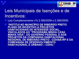 Leis Municipais de Isenções e de
Incentivos:
 Leis Complementares nºs 2.380/2009 e 2.395/2009:
 “INSTITUI NO MUNICÍPIO DE RIBEIRÃO PRETO
PLANO DE INCENTIVO A PROJETOS
HABITACIONAIS DE INTERESSE SOCIAL,
VINCULADOS AO “PROGRAMA MINHA CASA
MINHA VIDA”, DO GOVERNO FEDERAL E AOS
PROJETOS DA COMPANHIA HABITACIONAL
REGIONAL DE RIBEIRÃO PRETO - COHAB-RP E DA
COMPANHIA DE DESENVOLVIMENTO
HABITACIONAL E URBANO – CDHU.”
 