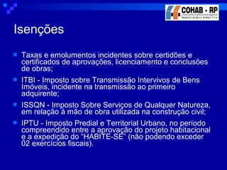  Taxas e emolumentos incidentes sobre certidões e
certificados de aprovações, licenciamento e conclusões
de obras;
 ITBI - Imposto sobre Transmissão Intervivos de Bens
Imóveis, incidente na transmissão ao primeiro
adquirente;
 ISSQN - Imposto Sobre Serviços de Qualquer Natureza,
em relação à mão de obra utilizada na construção civil;
 IPTU - Imposto Predial e Territorial Urbano, no período
compreendido entre a aprovação do projeto habitacional
e a expedição do “HABITE-SE” (não podendo exceder
02 exercícios fiscais).
Isenções
 