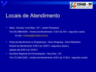 Locais de Atendimento
 Sede : Avenida 13 de Maio, 157 – Jardim Paulistano
Tel (16) 3968-8200 – Horário de Atendimento: 7:30 h às 16 h - segunda a sexta
E-mail : cohabrp@cohabrp.com.br
 Posto de Atendimento no Poupatempo – Novo Shopping – Nova Ribeirânia
Horário de Atendimento: 9:00 h às 19:00 h - segunda a sexta e
sábado das 9:00 h às 19:00 h
 Escritório Regional em Fernandópolis – Rua Pará , 701
Tel (17) 3442-2320 – Horário de Atendimento: 8:00 h às 17:00 h - segunda a sexta
 