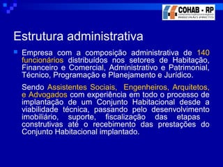 Estrutura administrativa
 Empresa com a composição administrativa de 140
funcionários distribuídos nos setores de Habitação,
Financeiro e Comercial, Administrativo e Patrimonial,
Técnico, Programação e Planejamento e Jurídico.
Sendo Assistentes Sociais, Engenheiros, Arquitetos,
e Advogados com experiência em todo o processo de
implantação de um Conjunto Habitacional desde a
viabilidade técnica, passando pelo desenvolvimento
imobiliário, suporte, fiscalização das etapas
construtivas até o recebimento das prestações do
Conjunto Habitacional implantado.
 