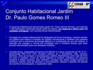  O Conjunto Habitacional denominado Jardim Dr. Paulo Gomes Romeo, com total de
1.189 habitações implantado desde 2009 em etapas, em especial a última com 113
unidades entregues, com características diferenciadas.
 O projeto da unidade habitacional foi idealizado de forma inovadora, visando atender
um público que estava à margem do padrão convencional e também que pudesse
contribuir com a economia de energia elétrica e a substituição do uso de madeira. A
intenção era entregar o imóvel em condições que o mutuário tivesse que fazer
poucas intervenções para sua utilização imediata.
 Unidade térrea, implantada em terreno de 200,00 m² e área construída de 75,74 m² ,
denominada RPL-3-75. Com divisões internas de 3 dormitórios, sala, cozinha,
banheiro, área de serviços e churrasqueira coberta. Benfeitorias como: laje de forro
em toda a unidade, muros de divisa (laterais e fundos), cobertura em estrutura
metálica e telhas romanas, piso cerâmico, azulejos nas áreas úmidas (parcial no
banheiro, cozinha, área de serviços e churrasqueira), tampos e balcões em granito
na cozinha e churrasqueira, e aquecedor solar.
Conjunto Habitacional Jardim
Dr. Paulo Gomes Romeo III
 