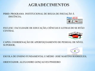 PIBID: PROGRAMA INSTITUCIONAL DE BOLSA DE INICIAÇÃO À
    DOCÊNCIA;



FECLESC: FACULDADE DE EDUCAÇÃO, CIÊNCIAS E LETRAS DO SE RTÃO
CENTRAL



CAPES: COORDENAÇÃO DE APERFEIÇOAMENTO DE PESSOAL DE NÍVEL
SUPERIOR;



ESCOLA DE ENSINO FUNDAMENTAL E MÉDIO JOSÉ MARTINS RODRIGUES;

ORIENTADOR: ALEXANDRE GONÇALVES PINHEIRO
 