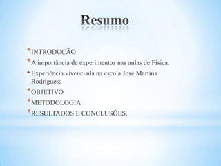 * INTRODUÇÃO
* A importância de experimentos nas aulas de Física.
• Experiência vivenciada na escola José Martins
 Rodrigues;
* OBJETIVO
* METODOLOGIA
* RESULTADOS E CONCLUSÕES.
 
