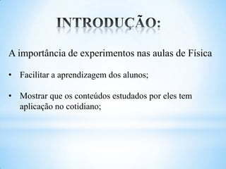 A importância de experimentos nas aulas de Física

• Facilitar a aprendizagem dos alunos;

• Mostrar que os conteúdos estudados por eles tem
  aplicação no cotidiano;
 