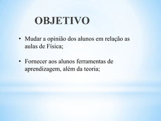 OBJETIVO
• Mudar a opinião dos alunos em relação as
  aulas de Física;

• Fornecer aos alunos ferramentas de
  aprendizagem, além da teoria;
 