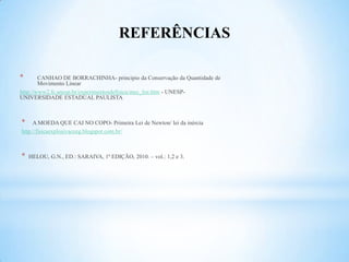 REFERÊNCIAS

*       CANHAO DE BORRACHINHA- principio da Conservação da Quantidade de
        Movimento Linear
http://www2.fc.unesp.br/experimentosdefisica/mec_list.htm - UNESP-
UNIVERSIDADE ESTADUAL PAULISTA



*    A MOEDA QUE CAI NO COPO- Primeira Lei de Newton/ lei da inércia
http://fisicaexplosivaceeg.blogspot.com.br/



*   HELOU, G.N., ED.: SARAIVA, 1ª EDIÇÃO, 2010. – vol.: 1,2 e 3.
 
