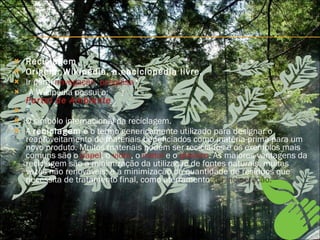 Reciclagem Origem: Wikipédia, a enciclopédia livre. Ir para:  navegação ,  pesquisa A Wikipédia possui o: Portal de Ambiente       O símbolo internacional da reciclagem. A  reciclagem  é o termo genericamente utilizado para designar o reaproveitamento de materiais beneficiados como matéria-prima para um novo produto. Muitos materiais podem ser reciclados e os exemplos mais comuns são o  papel , o  vidro , o  metal  e o  plástico . As maiores vantagens da reciclagem são a minimização da utilização de fontes naturais, muitas vezes não renováveis; e a minimização da quantidade de resíduos que necessita de tratamento final, como aterramento , ou incineração. 
