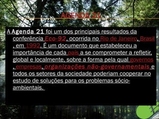 AGENDA 21 A  Agenda 21  foi um dos principais resultados da conferência  Eco-92 , ocorrida no  Rio de Janeiro ,  Brasil , em  1992 . É um documento que estabeleceu a importância de cada  país  a se comprometer a refletir, global e localmente, sobre a forma pela qual  governos ,  empresas ,  organizações não-governamentais  e todos os setores da sociedade poderiam cooperar no estudo de soluções para os problemas sócio-ambientais.  