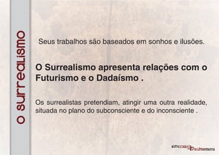 O surrealismo
                Seus trabalhos são baseados em sonhos e ilusões.


                O Surrealismo apresenta relações com o
                Futurismo e o Dadaísmo .

                Os surrealistas pretendiam, atingir uma outra realidade,
                situada no plano do subconsciente e do inconsciente .
 
