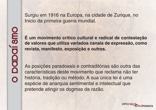 Surgiu em 1916 na Europa, na cidade de Zurique, no
             Inicio da primeira guerra mundial.
O Dadaísmo

             É um movimento crítico cultural e radical de contestação
             de valores que utiliza variados canais de expressão, como
             revista, manifesto, exposição e outros.


             As posições paradoxais e contraditórias são outra das
             características deste movimento que reclama não ter
             história, tradição ou método. A sua única lei é uma
             espécie de anarquia sentimental e intelectual que
             pretende atingir os dogmas da razão.
 