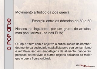 Movimento artístico da pós guerra
O Pop Arte
                         Emergiu entre as décadas de 50 e 60

             Nasceu na Inglaterra, por um grupo de artistas,
             mas popularizou - se nos EUA;


             O Pop Art tem com o objetivo a crítica irônica do bombar-
             deamento da sociedade capitalista pelo seu consumismo
             e retratava isso em embalagens de alimento, bandeiras,
             pessoas, seres vivos e outros objetos deixando-os maior
             que o que a figura original.
 