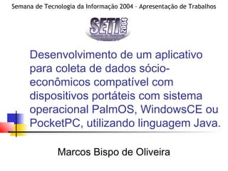 Semana de Tecnologia da Informação 2004 – Apresentação de Trabalhos
Desenvolvimento de um aplicativo
para coleta de dados sócio-
econômicos compatível com
dispositivos portáteis com sistema
operacional PalmOS, WindowsCE ou
PocketPC, utilizando linguagem Java.
Marcos Bispo de Oliveira
 
