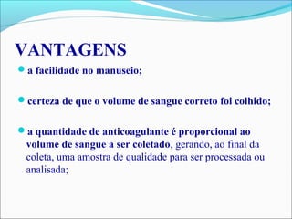 VANTAGENS
a facilidade no manuseio;
certeza de que o volume de sangue correto foi colhido;
a quantidade de anticoagulante é proporcional ao
volume de sangue a ser coletado, gerando, ao final da
coleta, uma amostra de qualidade para ser processada ou
analisada;
 
