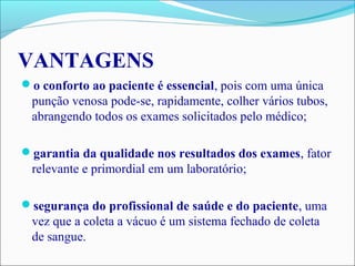 VANTAGENS
o conforto ao paciente é essencial, pois com uma única
punção venosa pode-se, rapidamente, colher vários tubos,
abrangendo todos os exames solicitados pelo médico;
garantia da qualidade nos resultados dos exames, fator
relevante e primordial em um laboratório;
segurança do profissional de saúde e do paciente, uma
vez que a coleta a vácuo é um sistema fechado de coleta
de sangue.
 