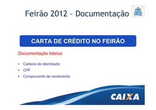 Feirão 2012 – Documentação


        CARTA DE CRÉDITO NO FEIRÃO
Documentação básica

• Carteira de Identidade
• CPF
• Comprovante de rendimento
 