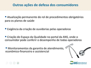  Atualização permanente do rol de procedimentos obrigatórios para os planos de saúde 
 Exigência da criação de ouvidorias pelas operadoras 
 Criação do Espaço da Qualidade no portal da ANS, onde o consumidor pode conferir o desempenho de todas operadoras 
 Monitoramentos da garantia de atendimento, econômico-financeiro e assistencial 
Outras ações de defesa dos consumidores  