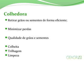 Retirar grãos ou sementes de forma eficiente;
Minimizar perdas
Qualidade de grãos e sementes
Colheita
Trilhagem
Limpeza
Colhedora
 
