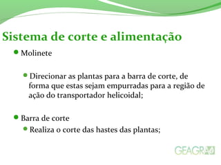 Molinete
Direcionar as plantas para a barra de corte, de
forma que estas sejam empurradas para a região de
ação do transportador helicoidal;
Barra de corte
Realiza o corte das hastes das plantas;
Sistema de corte e alimentação
 