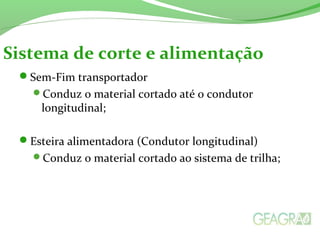 Sem-Fim transportador
Conduz o material cortado até o condutor
longitudinal;
Esteira alimentadora (Condutor longitudinal)
Conduz o material cortado ao sistema de trilha;
Sistema de corte e alimentação
 