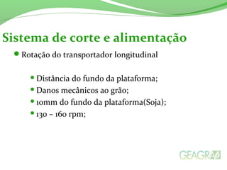 Rotação do transportador longitudinal
Distância do fundo da plataforma;
Danos mecânicos ao grão;
10mm do fundo da plataforma(Soja);
130 – 160 rpm;
Sistema de corte e alimentação
 