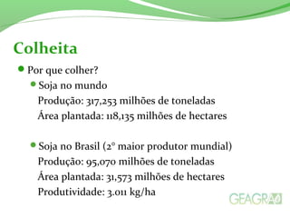 Por que colher?
Soja no mundo
Produção: 317,253 milhões de toneladas
Área plantada: 118,135 milhões de hectares
Soja no Brasil (2° maior produtor mundial)
Produção: 95,070 milhões de toneladas
Área plantada: 31,573 milhões de hectares
Produtividade: 3.011 kg/ha
Colheita
 