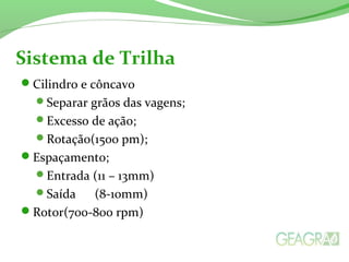 Cilindro e côncavo
Separar grãos das vagens;
Excesso de ação;
Rotação(1500 pm);
Espaçamento;
Entrada (11 – 13mm)
Saída (8-10mm)
Rotor(700-800 rpm)
Sistema de Trilha
 